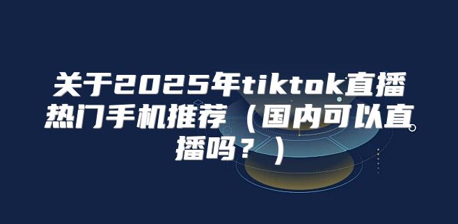 关于2025年tiktok直播热门手机推荐国内可以直播吗？