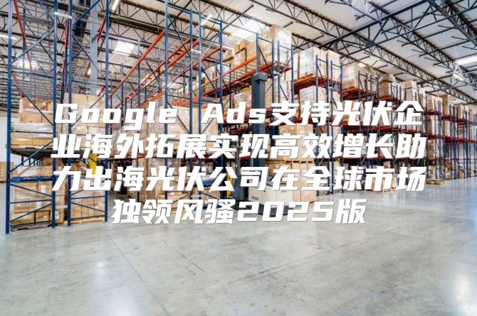 Google Ads支持光伏企业海外拓展实现高效增长助力出海光伏公司在全球市场独领风骚2025版