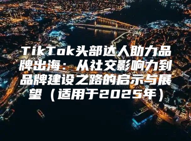 TikTok头部达人助力品牌出海：从社交影响力到品牌建设之路的启示与展望适用于2025年