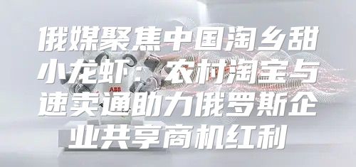 俄媒聚焦中国淘乡甜小龙虾：农村淘宝与速卖通助力俄罗斯企业共享商机红利