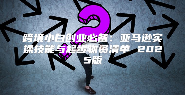 跨境小白创业必备：亚马逊实操技能与起步物资清单 2025版