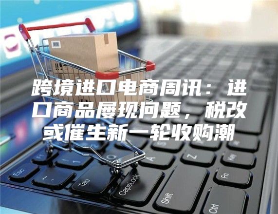 跨境进口电商周讯：进口商品屡现问题，税改或催生新一轮收购潮