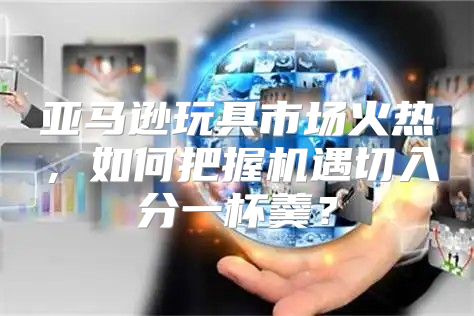 亚马逊玩具市场火热，如何把握机遇切入分一杯羹？