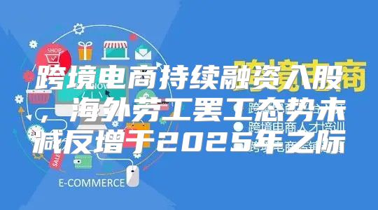 跨境电商持续融资入股，海外劳工罢工态势未减反增于2025年之际