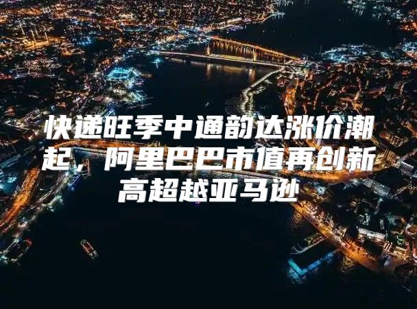 快递旺季中通韵达涨价潮起，阿里巴巴市值再创新高超越亚马逊