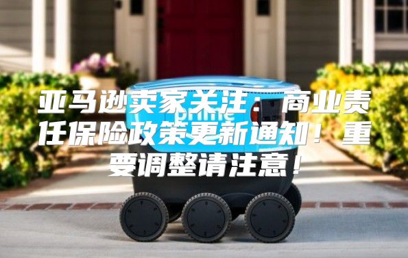 亚马逊卖家关注：商业责任保险政策更新通知！重要调整请注意！
