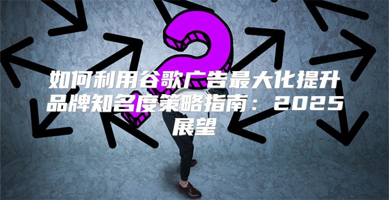 如何利用谷歌广告最大化提升品牌知名度策略指南：2025展望