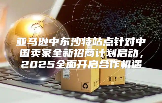 亚马逊中东沙特站点针对中国卖家全新招商计划启动，2025全面开启合作机遇