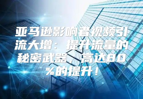 亚马逊影响者视频引流大增：提升流量的秘密武器，高达80%的提升！