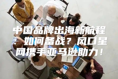 中国品牌出海新航程：如何备战？风口星网携手亚马逊助力！