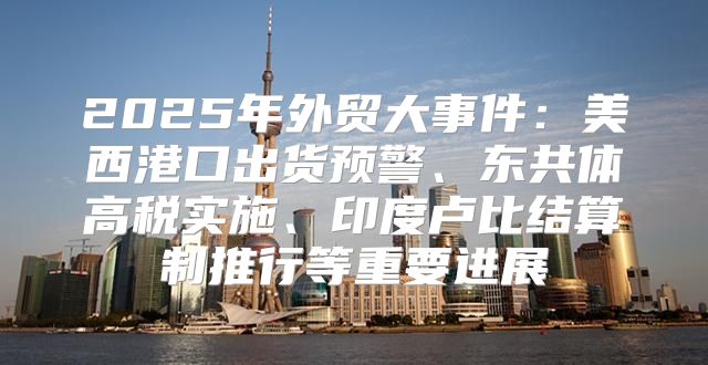 2025年外贸大事件：美西港口出货预警、东共体高税实施、印度卢比结算制推行等重要进展