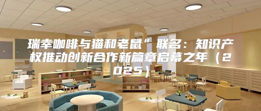 瑞幸咖啡与猫和老鼠”联名：知识产权推动创新合作新篇章启幕之年2025