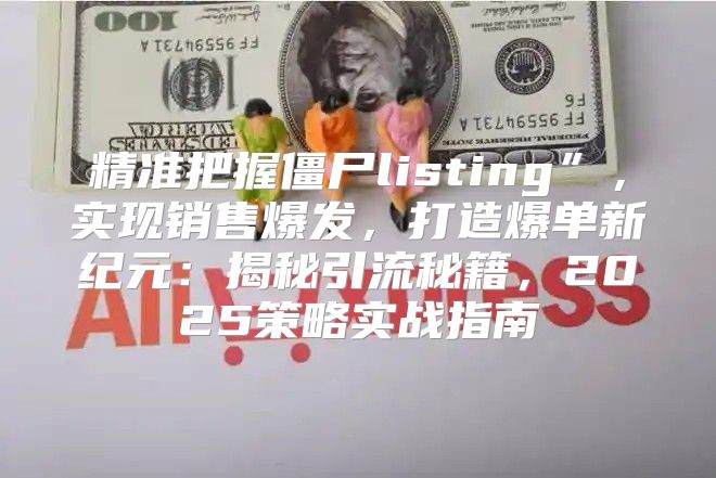 精准把握僵尸listing”，实现销售爆发，打造爆单新纪元：揭秘引流秘籍，2025策略实战指南