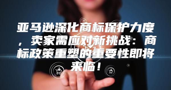 亚马逊深化商标保护力度，卖家需应对新挑战：商标政策重塑的重要性即将来临！