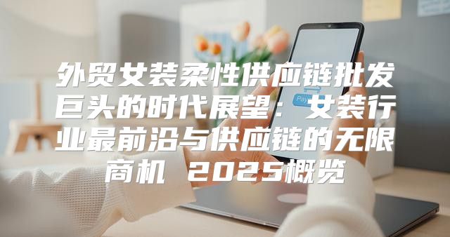 外贸女装柔性供应链批发巨头的时代展望：女装行业最前沿与供应链的无限商机 2025概览