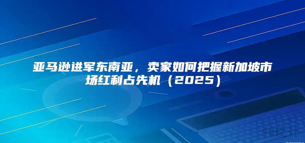 亚马逊进军东南亚，卖家如何把握新加坡市场红利占先机2025