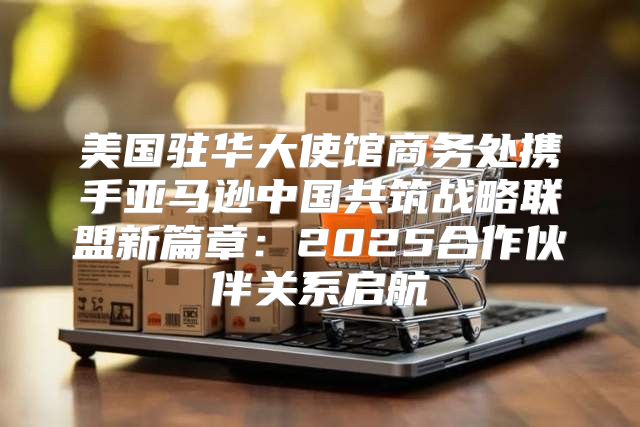 美国驻华大使馆商务处携手亚马逊中国共筑战略联盟新篇章：2025合作伙伴关系启航
