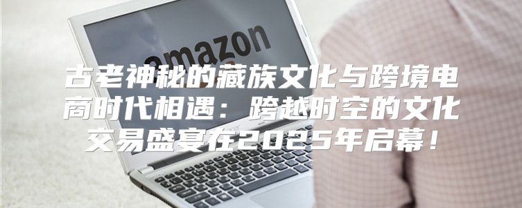 古老神秘的藏族文化与跨境电商时代相遇：跨越时空的文化交易盛宴在2025年启幕！