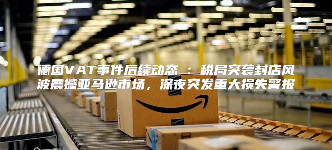 德国VAT事件后续动态④：税局突袭封店风波震撼亚马逊市场，深夜突发重大损失警报