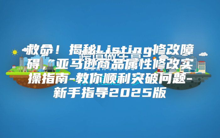 救命！揭秘Listing修改障碍，亚马逊商品属性修改实操指南-教你顺利突破问题-新手指导2025版