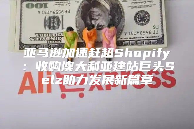亚马逊加速赶超Shopify：收购澳大利亚建站巨头Selz助力发展新篇章