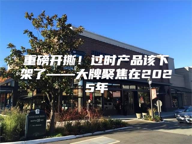 重磅开撕！过时产品该下架了——大牌聚焦在2025年