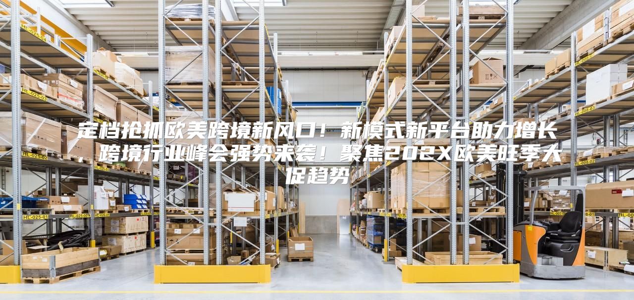 定档抢抓欧美跨境新风口！新模式新平台助力增长，跨境行业峰会强势来袭！聚焦202X欧美旺季大促趋势