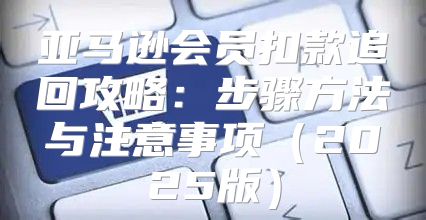 亚马逊会员扣款追回攻略：步骤方法与注意事项2025版