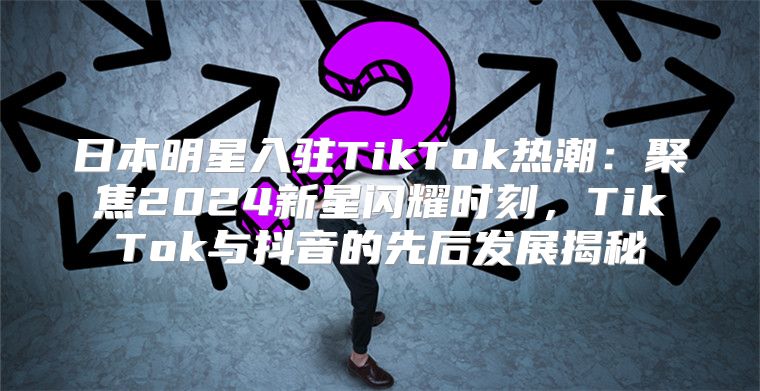 日本明星入驻TikTok热潮：聚焦2025新星闪耀时刻，TikTok与抖音的先后发展揭秘