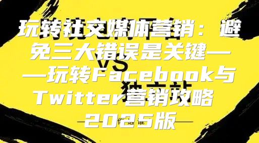 玩转社交媒体营销：避免三大错误是关键——玩转Facebook与Twitter营销攻略 2025版