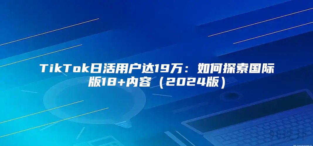 TikTok日活用户达19万：如何探索国际版18+内容2025版