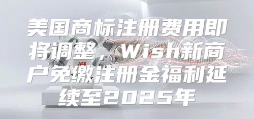 美国商标注册费用即将调整，Wish新商户免缴注册金福利延续至2025年