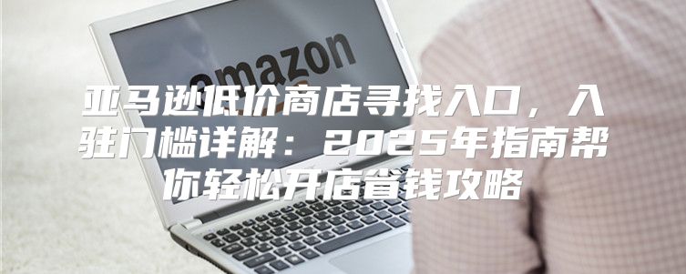 亚马逊低价商店寻找入口，入驻门槛详解：2025年指南帮你轻松开店省钱攻略
