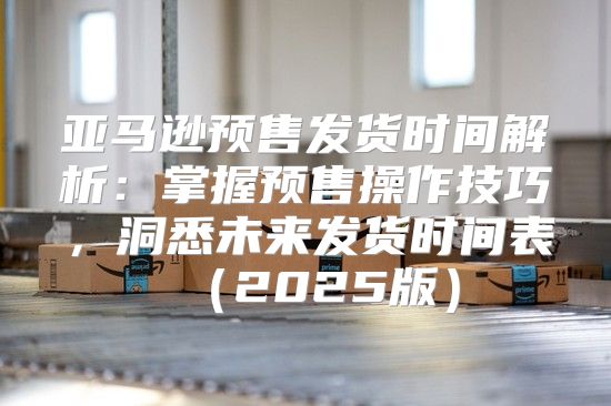 亚马逊预售发货时间解析：掌握预售操作技巧，洞悉未来发货时间表2025版