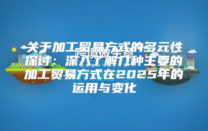 关于加工贸易方式的多元性探讨：深入了解几种主要的加工贸易方式在2025年的运用与变化