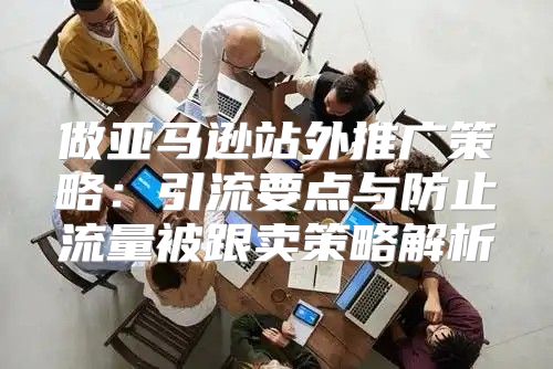 做亚马逊站外推广策略：引流要点与防止流量被跟卖策略解析