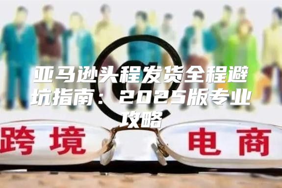 亚马逊头程发货全程避坑指南：2025版专业攻略