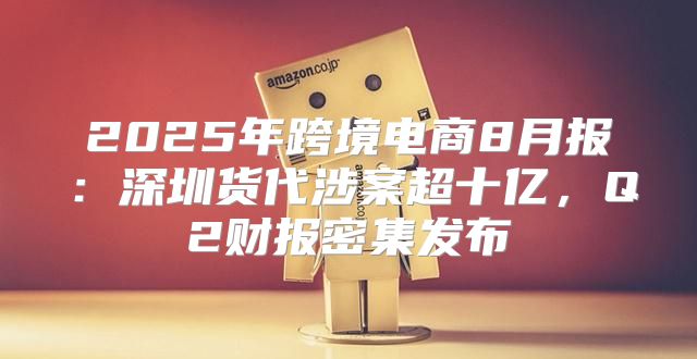 2025年跨境电商8月报：深圳货代涉案超十亿，Q2财报密集发布