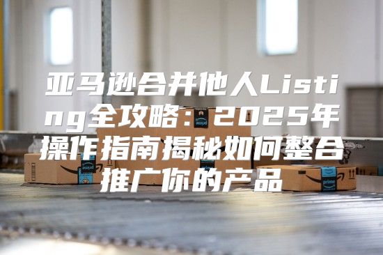 亚马逊合并他人Listing全攻略：2025年操作指南揭秘如何整合推广你的产品