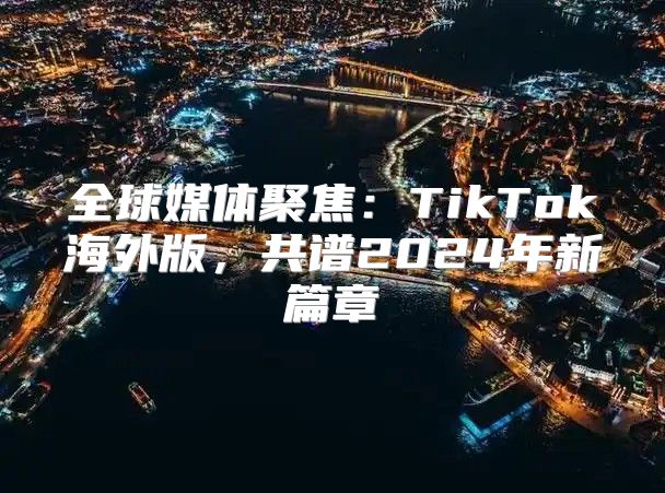全球媒体聚焦：TikTok海外版，共谱2025年新篇章