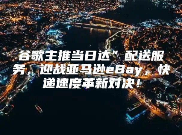 谷歌主推当日达”配送服务，迎战亚马逊eBay，快递速度革新对决！