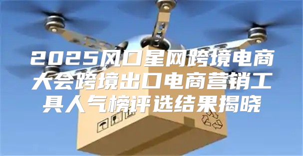 2025风口星网跨境电商大会跨境出口电商营销工具人气榜评选结果揭晓