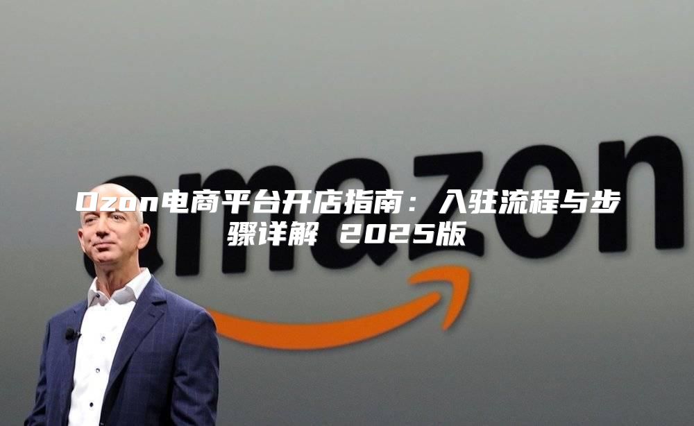 Ozon电商平台开店指南：入驻流程与步骤详解 2025版
