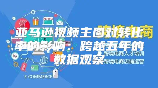 亚马逊视频主图对转化率的影响：跨越五年的数据观察