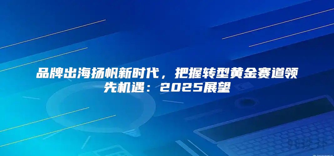 品牌出海扬帆新时代，把握转型黄金赛道领先机遇：2025展望