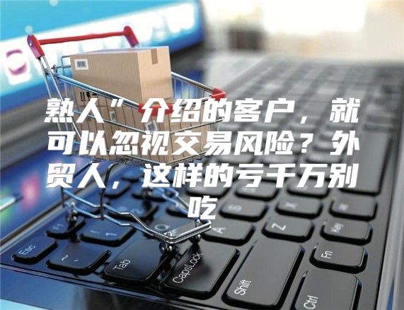 熟人”介绍的客户，就可以忽视交易风险？外贸人，这样的亏千万别吃