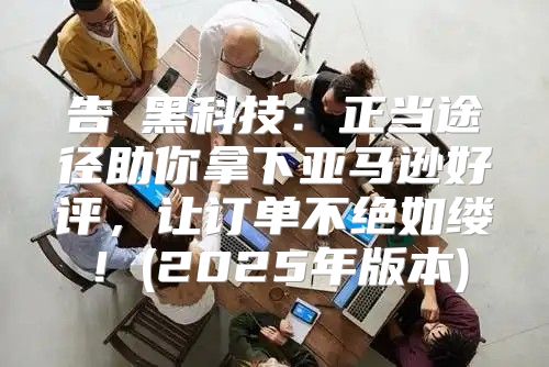 告別黑科技：正当途径助你拿下亚马逊好评，让订单不绝如缕！(2025年版本)