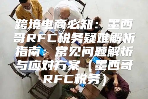 跨境电商必知：墨西哥RFC税务疑难解析指南：常见问题解析与应对方案墨西哥RFC税务