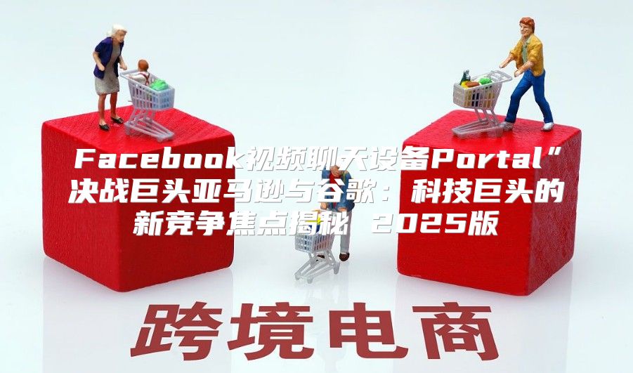 Facebook视频聊天设备Portal”决战巨头亚马逊与谷歌：科技巨头的新竞争焦点揭秘 2025版