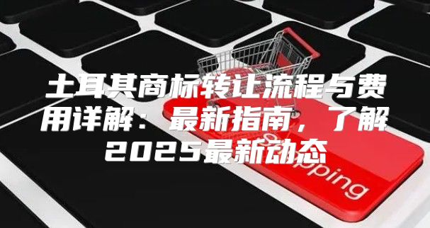 土耳其商标转让流程与费用详解：最新指南，了解2025最新动态